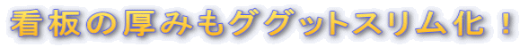 看板の厚みもググットスリム化!